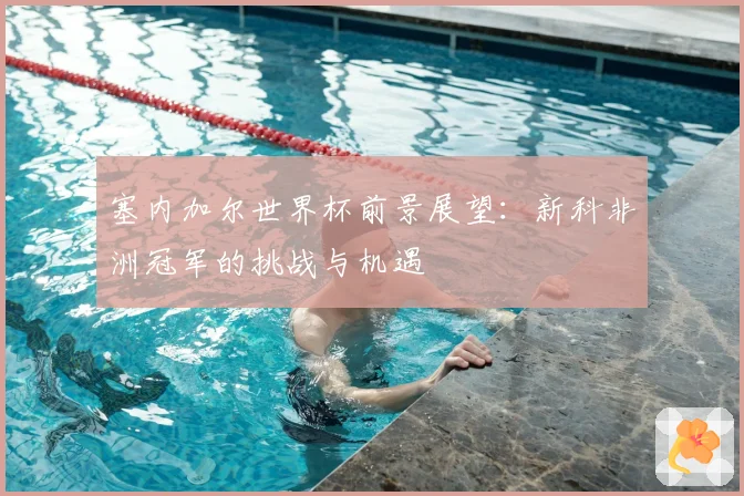 塞内加尔世界杯前景展望：新科非洲冠军的挑战与机遇