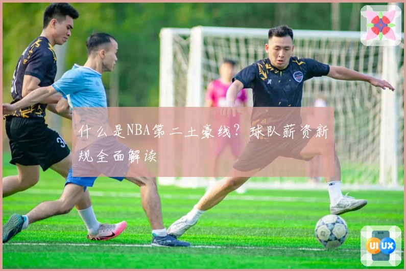什么是NBA第二土豪线？球队薪资新规全面解读