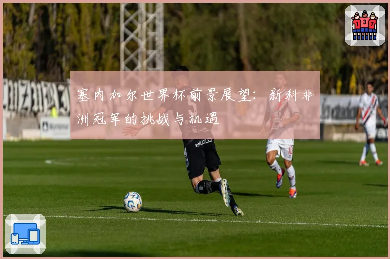 塞内加尔世界杯前景展望:新科非洲冠军的挑战与机遇