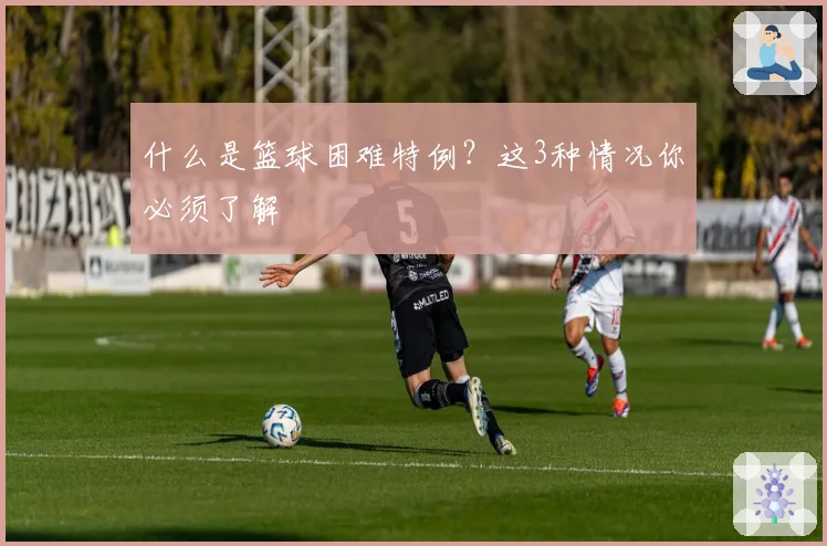 什么是篮球困难特例？这3种情况你必须了解