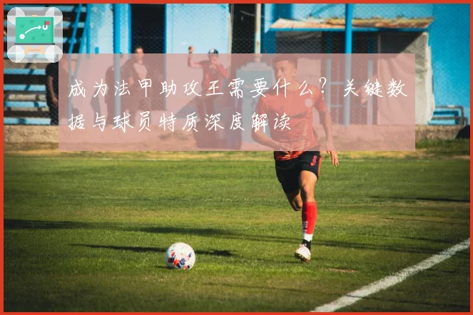 成为法甲助攻王需要什么？关键数据与球员特质深度解读